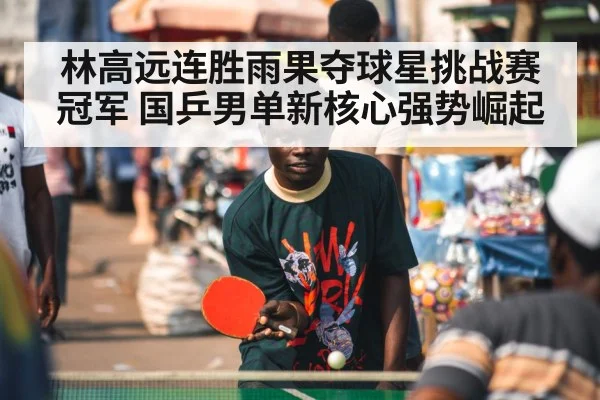 林高远连胜雨果夺球星挑战赛冠军 国乒男单新核心强势崛起