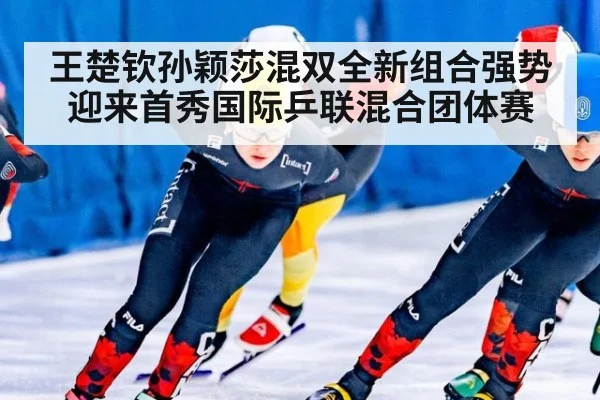 王楚钦孙颖莎混双全新组合强势迎来首秀国际乒联混合团体赛